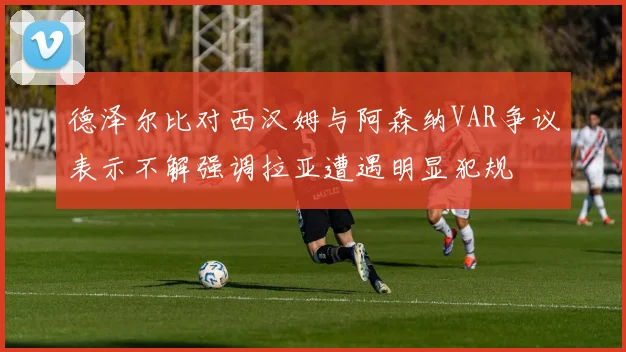 德泽尔比对西汉姆与阿森纳VAR争议表示不解强调拉亚遭遇明显犯规