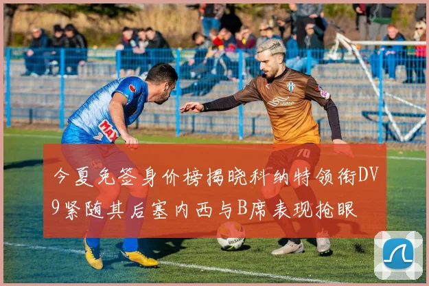 今夏免签身价榜揭晓科纳特领衔DV9紧随其后塞内西与B席表现抢眼