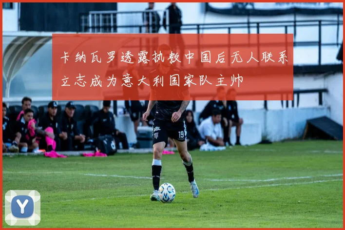 卡纳瓦罗透露执教中国后无人联系立志成为意大利国家队主帅