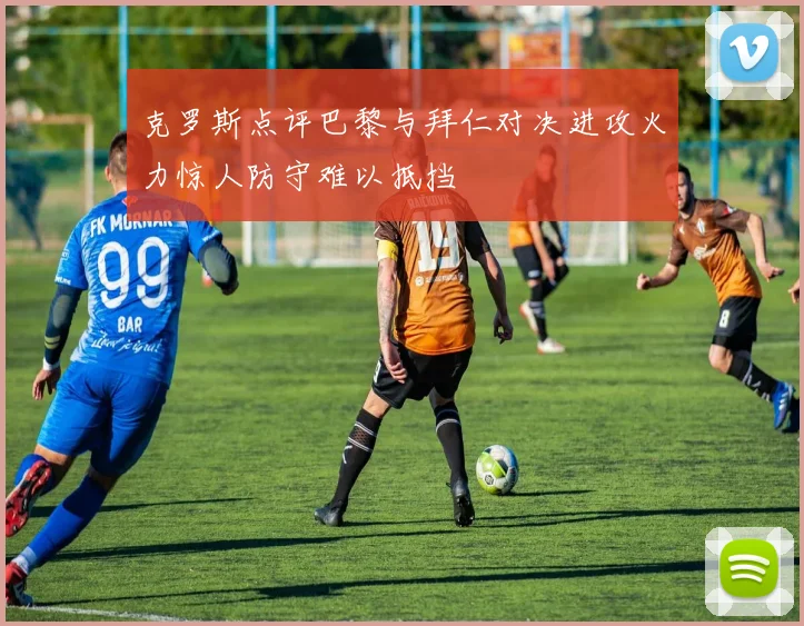 克罗斯点评巴黎与拜仁对决进攻火力惊人防守难以抵挡
