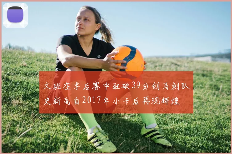 文班在季后赛中狂砍39分创马刺队史新高自2017年小卡后再现辉煌