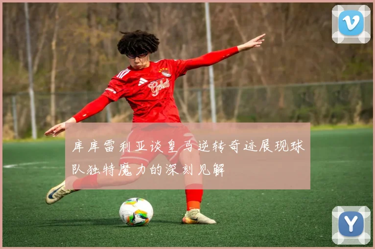 库库雷利亚谈皇马逆转奇迹展现球队独特魔力的深刻见解