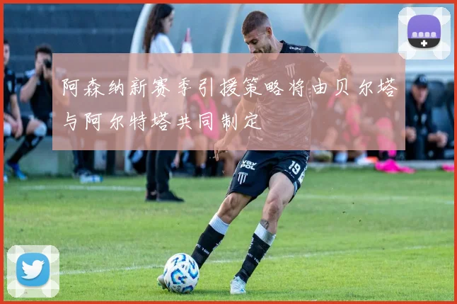 阿森纳新赛季引援策略将由贝尔塔与阿尔特塔共同制定