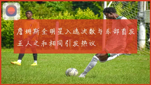 詹姆斯全明星入选次数与东部首发五人之和相同引发热议