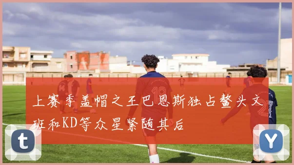 上赛季盖帽之王巴恩斯独占鳌头文班和KD等众星紧随其后