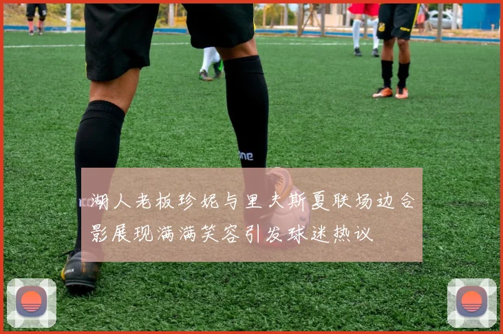 湖人老板珍妮与里夫斯夏联场边合影展现满满笑容引发球迷热议