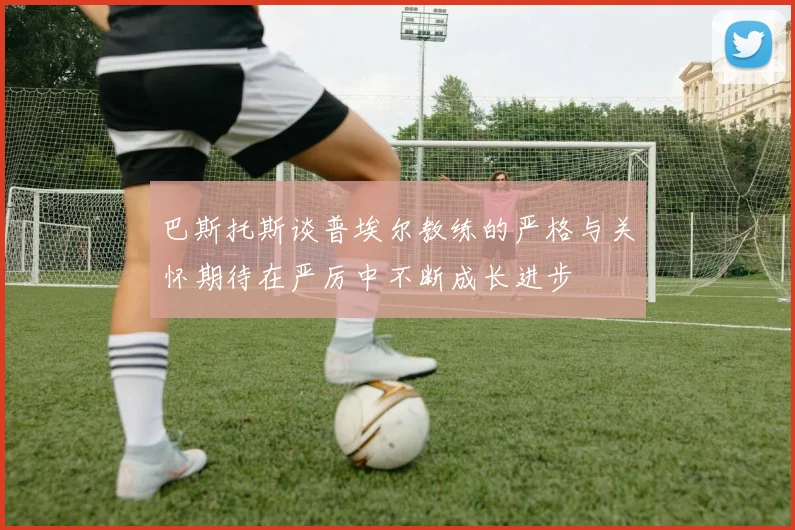 巴斯托斯谈普埃尔教练的严格与关怀期待在严厉中不断成长进步