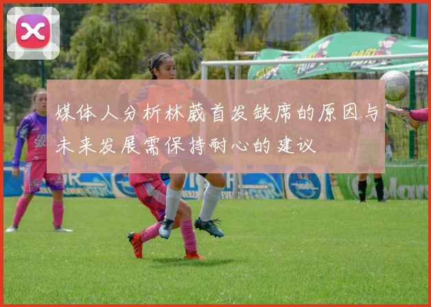 媒体人分析林葳首发缺席的原因与未来发展需保持耐心的建议