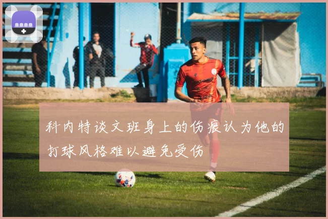 科内特谈文班身上的伤痕认为他的打球风格难以避免受伤
