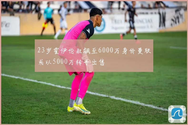 23岁霍伊伦狂飙至6000万身价曼联或以5000万转手出售