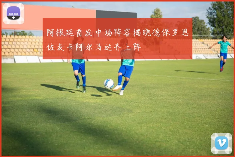 阿根廷首发中场阵容揭晓德保罗恩佐麦卡阿尔马达齐上阵