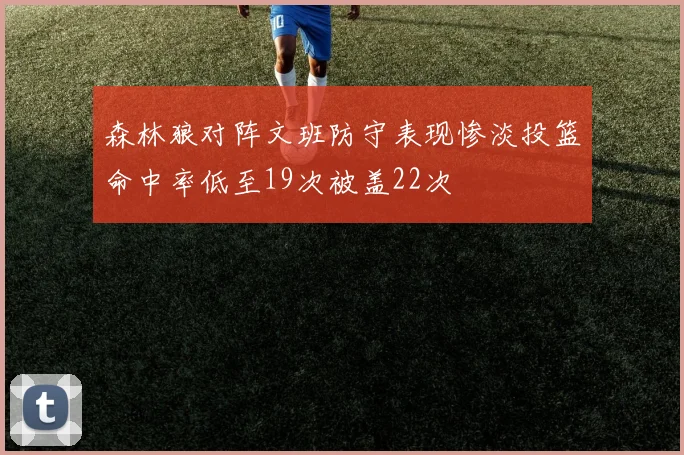 森林狼对阵文班防守表现惨淡投篮命中率低至19次被盖22次