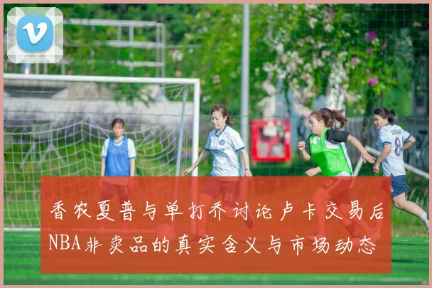 香农夏普与单打乔讨论卢卡交易后NBA非卖品的真实含义与市场动态