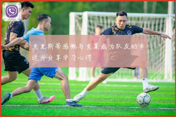 克里斯蒂感慨与克莱成为队友的幸运并分享学习心得