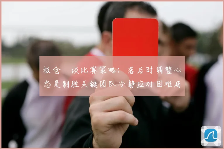 板仓滉谈比赛策略：落后时调整心态是制胜关键团队冷静应对困难局面