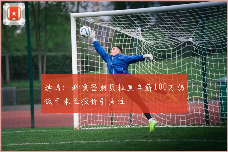 迪马：科莫签利贝拉里年薪100万仍低于米兰报价引关注