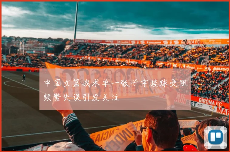 中国女篮战术单一张子宇接球受阻频繁失误引发关注
