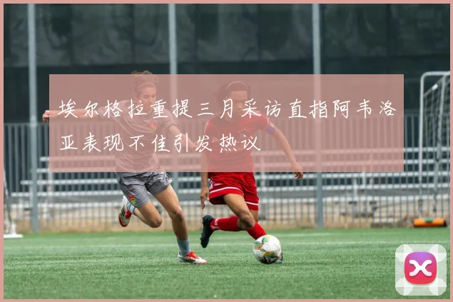 埃尔格拉重提三月采访直指阿韦洛亚表现不佳引发热议