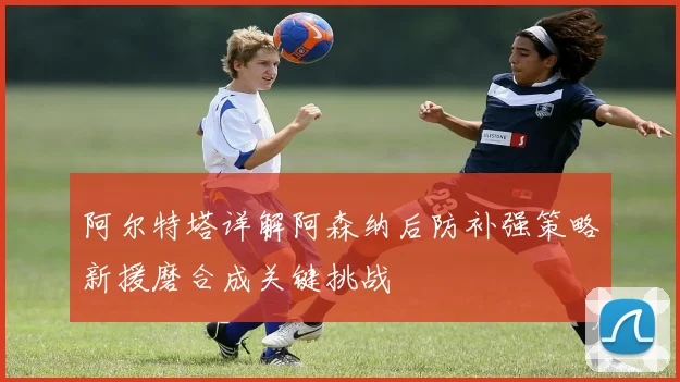 阿尔特塔详解阿森纳后防补强策略新援磨合成关键挑战