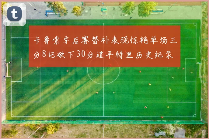 卡鲁索季后赛替补表现惊艳单场三分8记砍下30分追平特里历史纪录