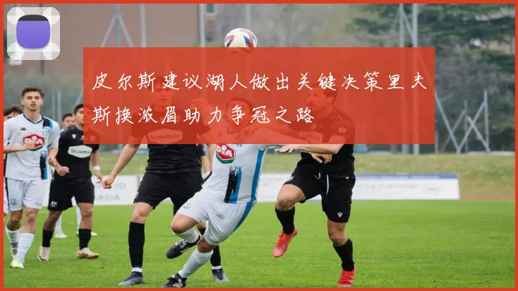 皮尔斯建议湖人做出关键决策里夫斯换浓眉助力争冠之路