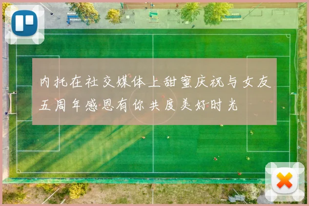 内托在社交媒体上甜蜜庆祝与女友五周年感恩有你共度美好时光