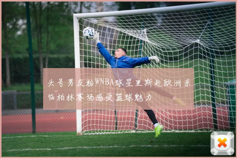 头号男友粉WNBA球星里斯赴欧洲亲临柏林赛场感受篮球魅力