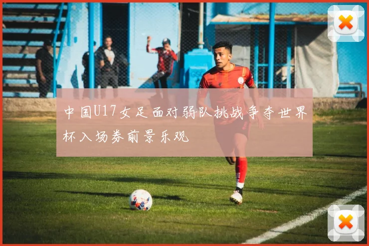 中国U17女足面对弱队挑战争夺世界杯入场券前景乐观