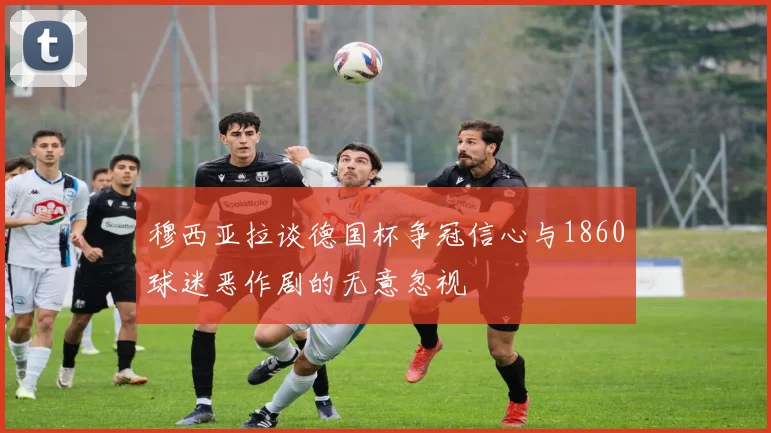 穆西亚拉谈德国杯争冠信心与1860球迷恶作剧的无意忽视