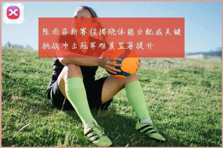 陈雨菲新赛程揭晓体能分配成关键挑战冲击冠军难度显著提升