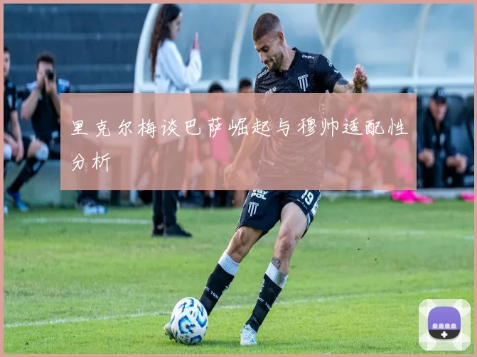 里克尔梅谈巴萨崛起与穆帅适配性分析