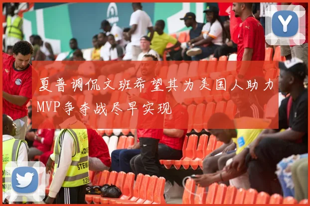 夏普调侃文班希望其为美国人助力MVP争夺战尽早实现