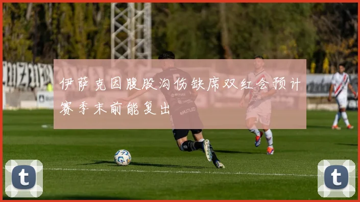 伊萨克因腹股沟伤缺席双红会预计赛季末前能复出