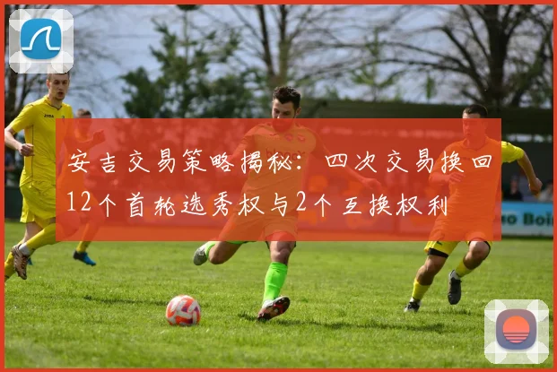 安吉交易策略揭秘：四次交易换回12个首轮选秀权与2个互换权利