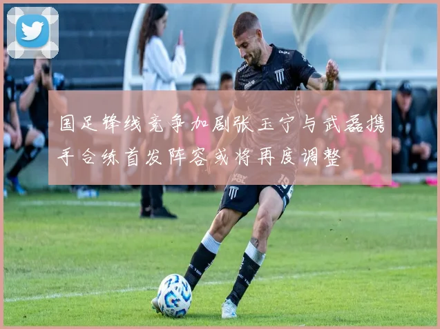 国足锋线竞争加剧张玉宁与武磊携手合练首发阵容或将再度调整